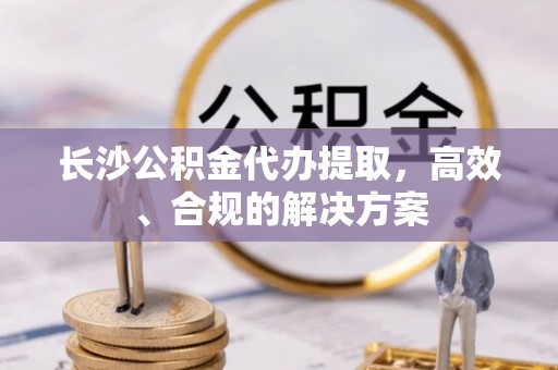 芙蓉长沙公积金代办提取，高效、合规的解决方案