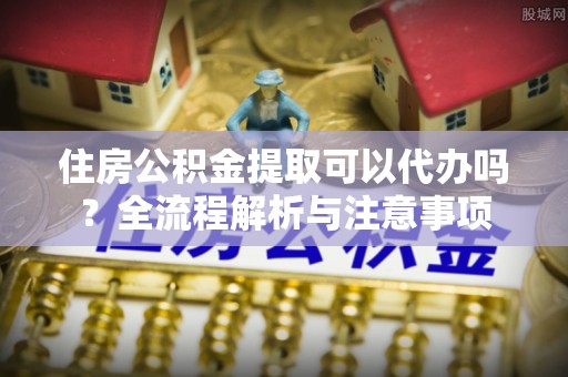 芙蓉住房公积金提取可以代办吗？全流程解析与注意事项