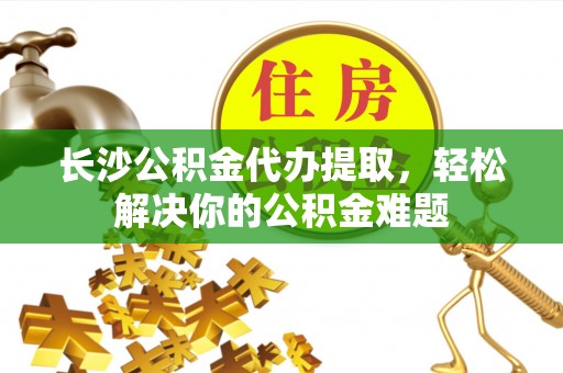 芙蓉长沙公积金代办提取，轻松解决你的公积金难题