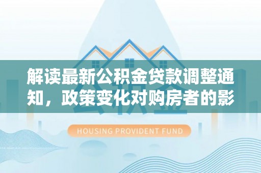 芙蓉解读最新公积金贷款调整通知，政策变化对购房者的影响