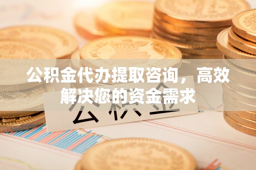 芙蓉公积金代办提取咨询，高效解决您的资金需求