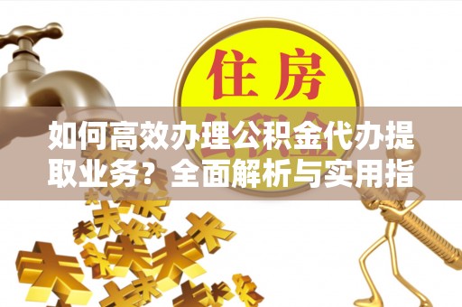 芙蓉如何高效办理公积金代办提取业务？全面解析与实用指南