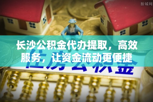 芙蓉长沙公积金代办提取，高效服务，让资金流动更便捷