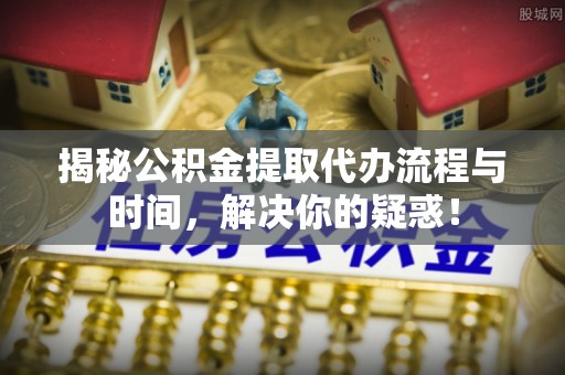 芙蓉揭秘公积金提取代办流程与时间，解决你的疑惑！
