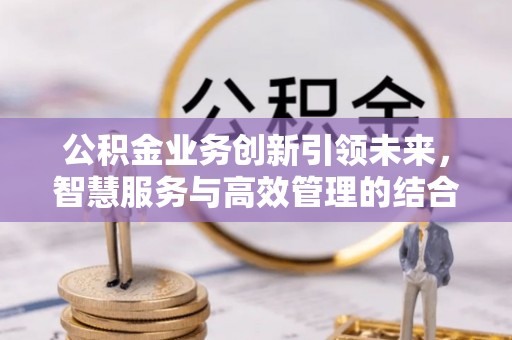芙蓉公积金业务创新引领未来，智慧服务与高效管理的结合