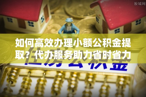 芙蓉如何高效办理小额公积金提取？代办服务助力省时省力