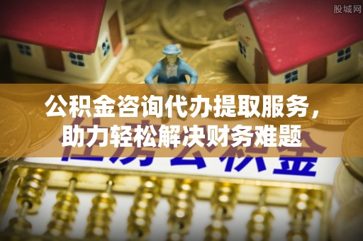 芙蓉公积金咨询代办提取服务，助力轻松解决财务难题