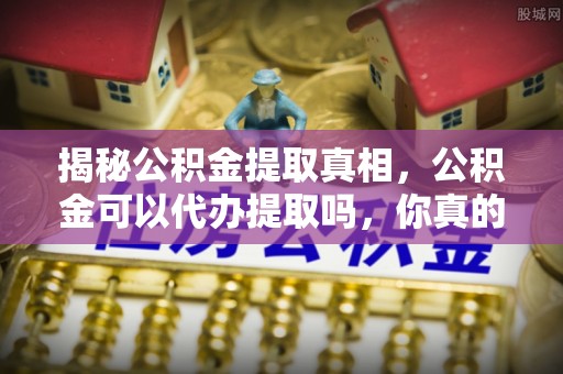 芙蓉揭秘公积金提取真相，公积金可以代办提取吗，你真的了解吗？