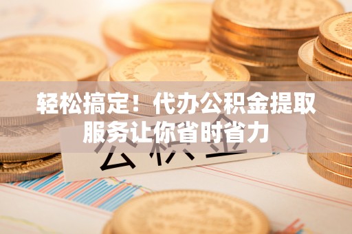 芙蓉轻松搞定！代办公积金提取服务让你省时省力