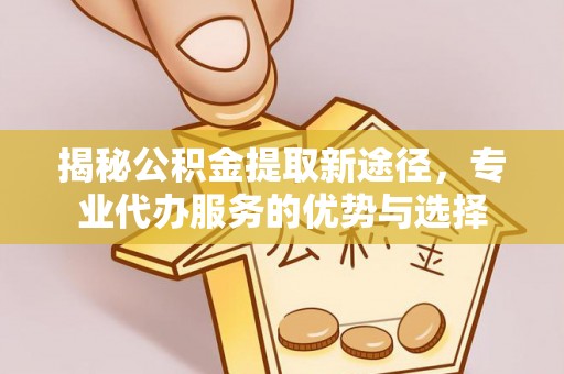 芙蓉揭秘公积金提取新途径，专业代办服务的优势与选择