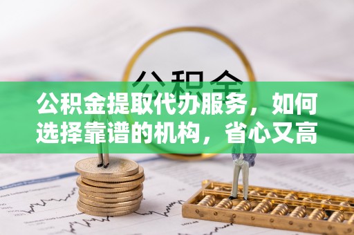 芙蓉公积金提取代办服务，如何选择靠谱的机构，省心又高效