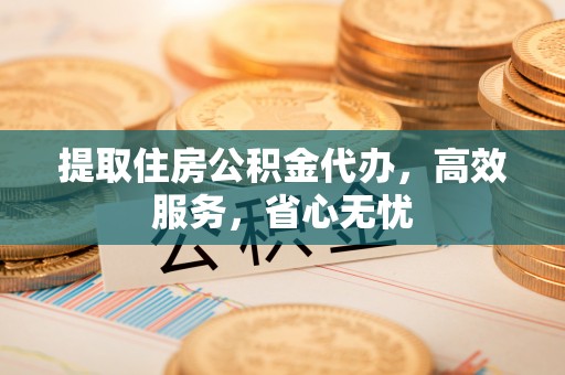 芙蓉提取住房公积金代办，高效服务，省心无忧