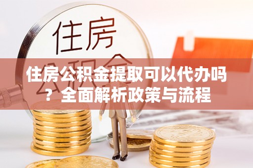 芙蓉住房公积金提取可以代办吗？全面解析政策与流程