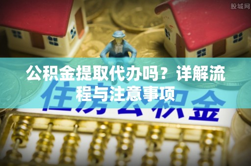 芙蓉公积金提取代办吗？详解流程与注意事项