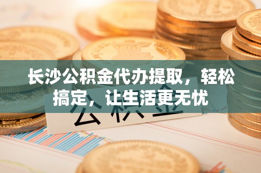 芙蓉长沙公积金代办提取，轻松搞定，让生活更无忧