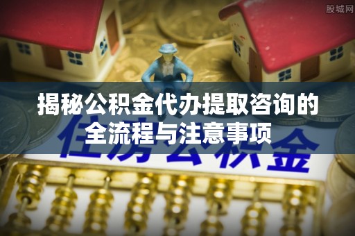 芙蓉揭秘公积金代办提取咨询的全流程与注意事项