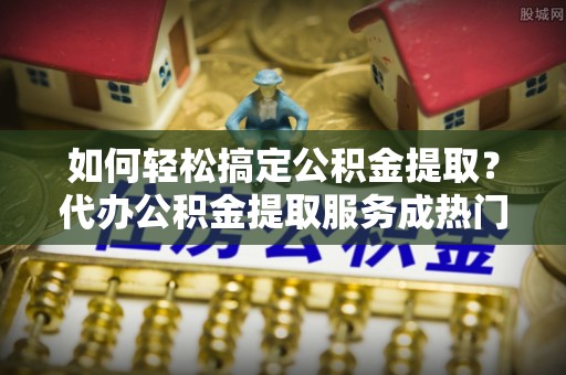 芙蓉如何轻松搞定公积金提取？代办公积金提取服务成热门选择