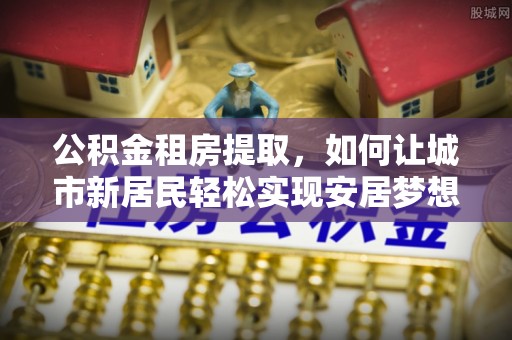 芙蓉公积金租房提取，如何让城市新居民轻松实现安居梦想