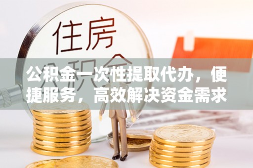 芙蓉公积金一次性提取代办，便捷服务，高效解决资金需求