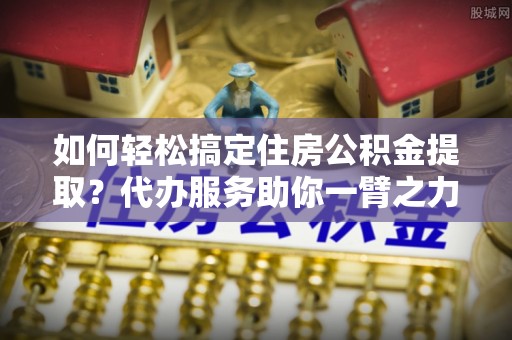 芙蓉如何轻松搞定住房公积金提取？代办服务助你一臂之力