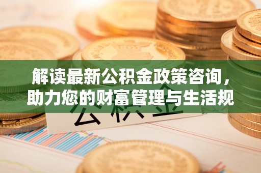 芙蓉解读最新公积金政策咨询，助力您的财富管理与生活规划