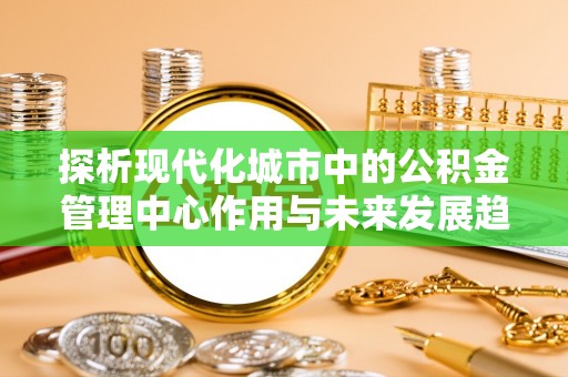 芙蓉探析现代化城市中的公积金管理中心作用与未来发展趋势