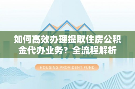芙蓉如何高效办理提取住房公积金代办业务？全流程解析