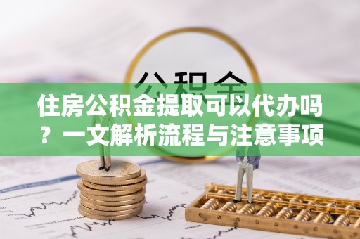 芙蓉住房公积金提取可以代办吗？一文解析流程与注意事项