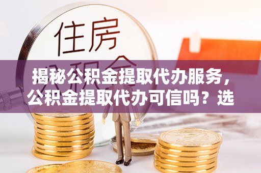芙蓉揭秘公积金提取代办服务，公积金提取代办可信吗？选择前你需要知道的真相
