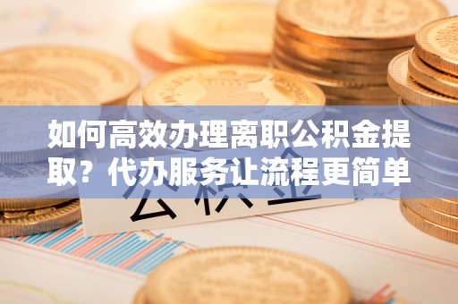 芙蓉如何高效办理离职公积金提取？代办服务让流程更简单