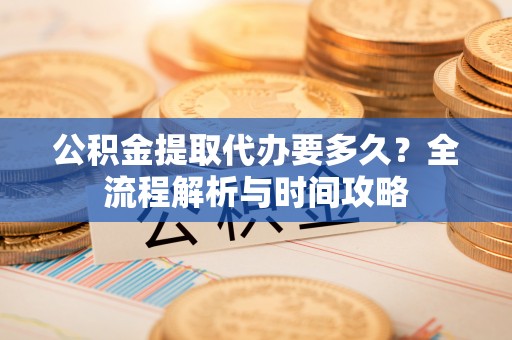 芙蓉公积金提取代办要多久？全流程解析与时间攻略