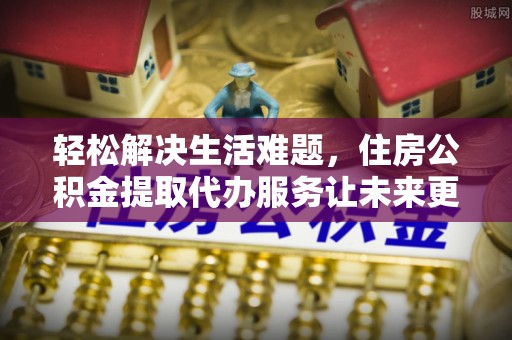 芙蓉轻松解决生活难题，住房公积金提取代办服务让未来更安心
