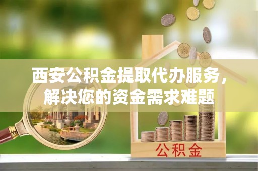 芙蓉西安公积金提取代办服务，解决您的资金需求难题
