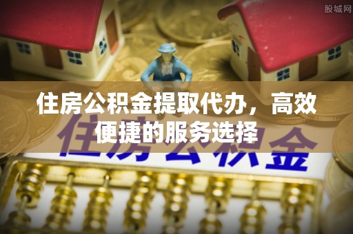 芙蓉住房公积金提取代办，高效便捷的服务选择