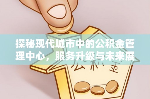 芙蓉探秘现代城市中的公积金管理中心，服务升级与未来展望