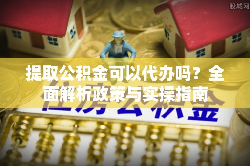芙蓉提取公积金可以代办吗？全面解析政策与实操指南