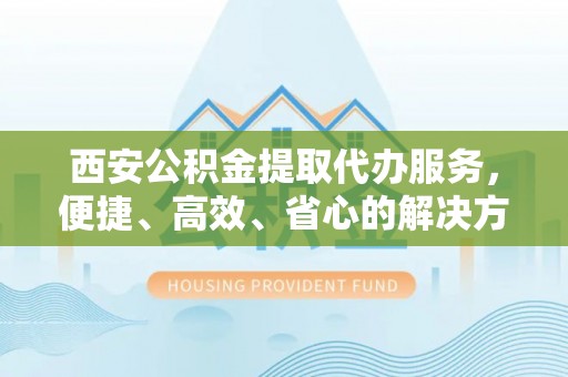 芙蓉西安公积金提取代办服务，便捷、高效、省心的解决方案