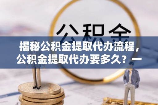 芙蓉揭秘公积金提取代办流程，公积金提取代办要多久？一文读懂