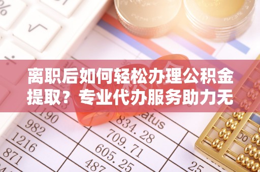 芙蓉离职后如何轻松办理公积金提取？专业代办服务助力无忧