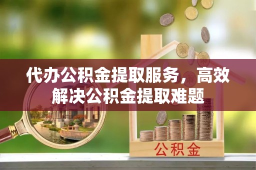 芙蓉代办公积金提取服务，高效解决公积金提取难题