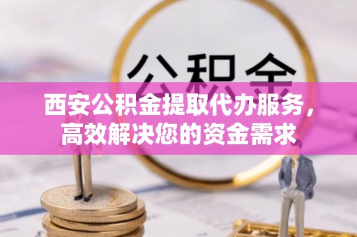 芙蓉西安公积金提取代办服务，高效解决您的资金需求