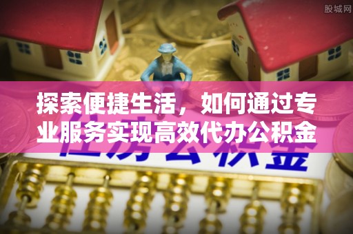 芙蓉探索便捷生活，如何通过专业服务实现高效代办公积金提取