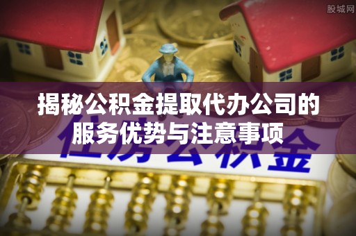 芙蓉揭秘公积金提取代办公司的服务优势与注意事项