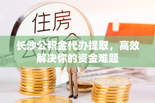 芙蓉长沙公积金代办提取，高效解决你的资金难题