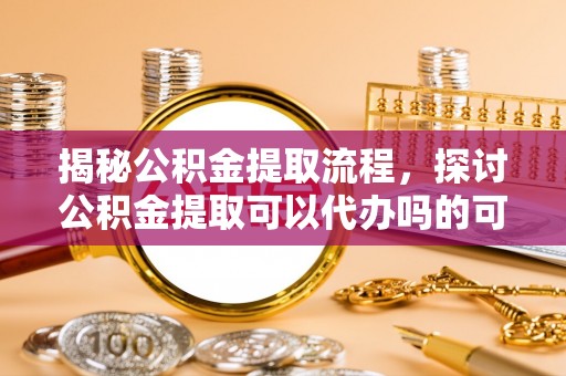 芙蓉揭秘公积金提取流程，探讨公积金提取可以代办吗的可行性与注意事项