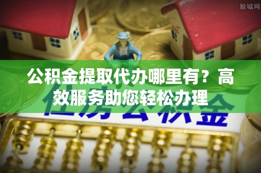 芙蓉公积金提取代办哪里有？高效服务助您轻松办理