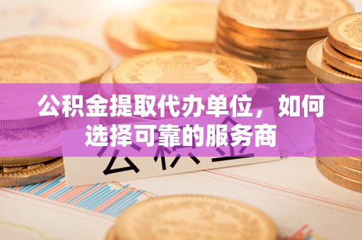 芙蓉公积金提取代办单位，如何选择可靠的服务商