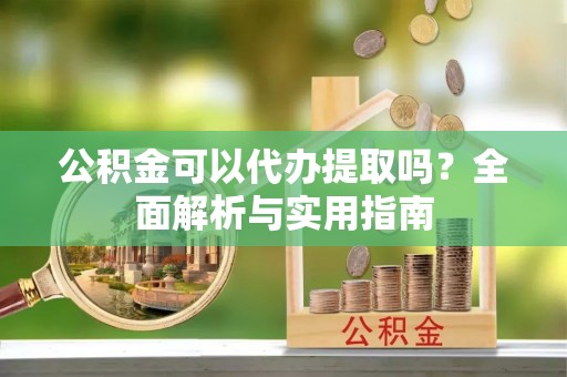 芙蓉公积金可以代办提取吗？全面解析与实用指南