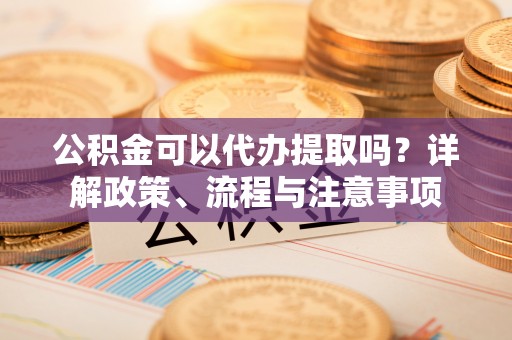 芙蓉公积金可以代办提取吗？详解政策、流程与注意事项