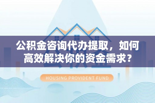 芙蓉公积金咨询代办提取，如何高效解决你的资金需求？